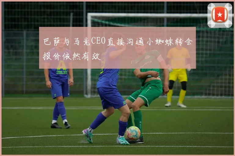 巴萨与马竞CEO直接沟通小蜘蛛转会报价依然有效