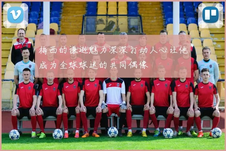 梅西的谦逊魅力深深打动人心让他成为全球球迷的共同偶像