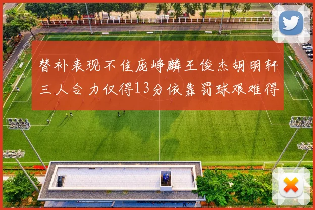 替补表现不佳庞峥麟王俊杰胡明轩三人合力仅得13分依靠罚球艰难得分