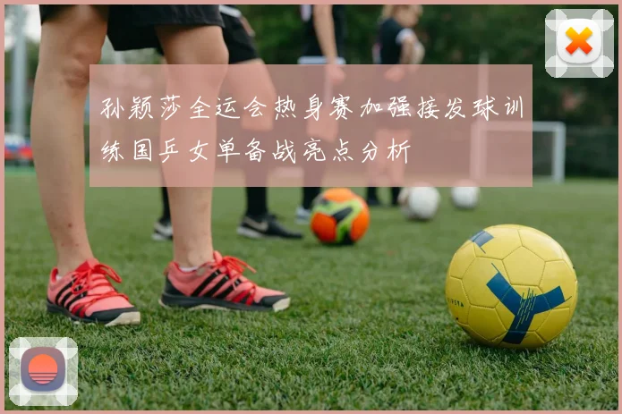 孙颖莎全运会热身赛加强接发球训练国乒女单备战亮点分析