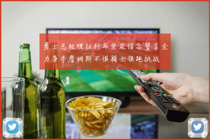 勇士总经理拉科布坚定信念誓言全力争夺詹姆斯不惧骑士领跑挑战