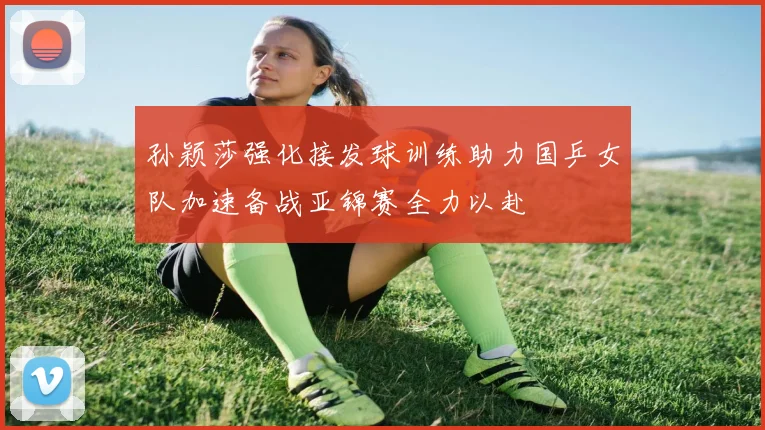 孙颖莎强化接发球训练助力国乒女队加速备战亚锦赛全力以赴