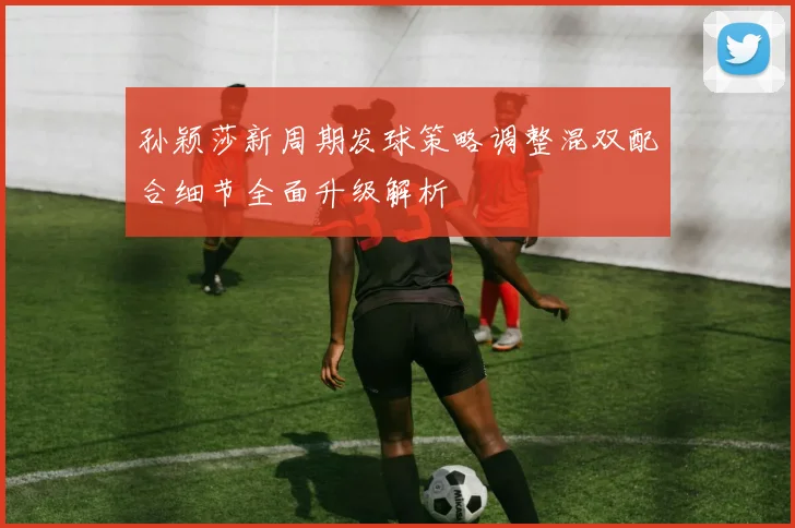 孙颖莎新周期发球策略调整混双配合细节全面升级解析