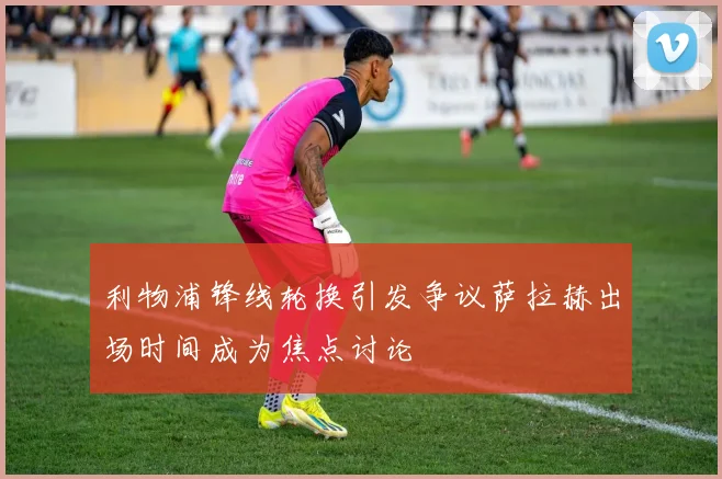 利物浦锋线轮换引发争议萨拉赫出场时间成为焦点讨论