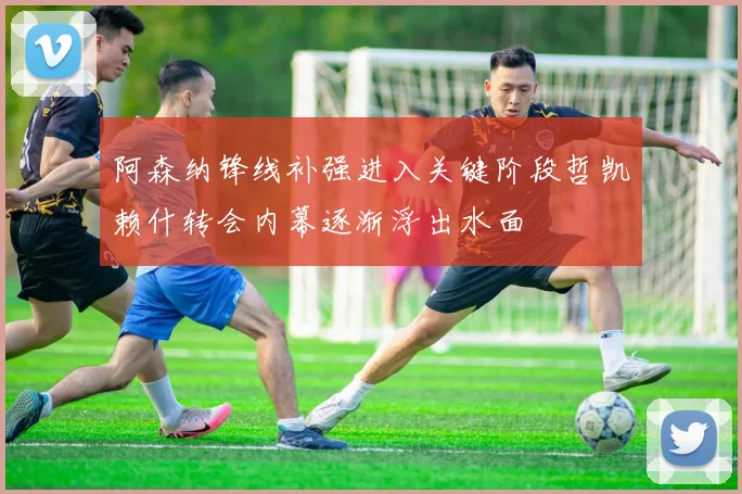 阿森纳锋线补强进入关键阶段哲凯赖什转会内幕逐渐浮出水面