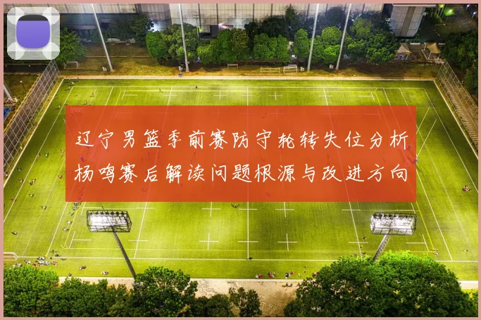 辽宁男篮季前赛防守轮转失位分析杨鸣赛后解读问题根源与改进方向